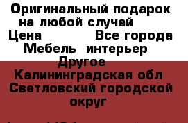 Оригинальный подарок на любой случай!!!! › Цена ­ 2 500 - Все города Мебель, интерьер » Другое   . Калининградская обл.,Светловский городской округ 